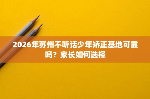 2026年苏州不听话少年矫正基地可靠吗?家长如何选择 2026年苏州不听话少年矫正基地可靠吗?家长如何选择