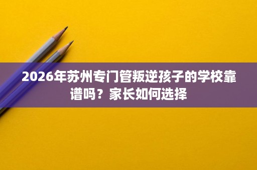 2026年苏州专门管叛逆孩子的学校靠谱吗?家长如何选择 2026年苏州专门管叛逆孩子的学校靠谱吗?家长如何选择
