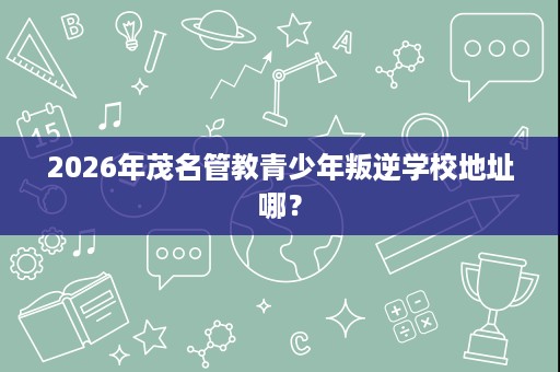 2026年茂名管教青少年叛逆学校地址哪? 2026年茂名管教青少年叛逆学校地址哪?