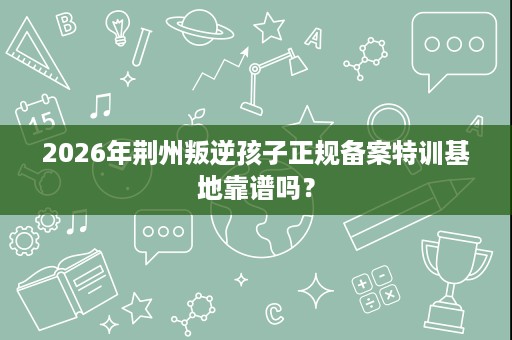 2026年荆州叛逆孩子正规备案特训基地靠谱吗? 2026年荆州叛逆孩子正规备案特训基地靠谱吗?