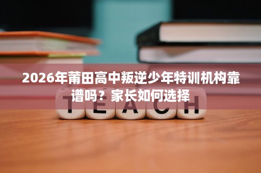 2026年莆田高中叛逆少年特训机构靠谱吗?家长如何选择 2026年莆田高中叛逆少年特训机构靠谱吗?家长如何选择