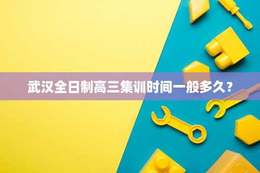 武汉全日制高三集训时间一般多久? 武汉全日制高三集训时间一般多久?