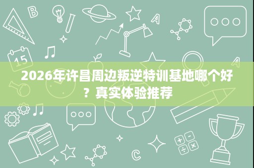 2026年许昌周边叛逆特训基地哪个好?真实体验推荐 2026年许昌周边叛逆特训基地哪个好?真实体验推荐