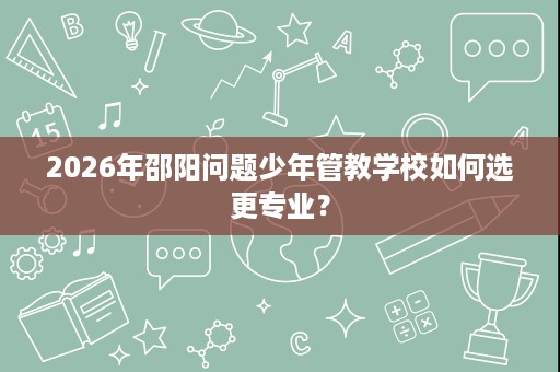 2026年邵阳问题少年管教学校如何选更专业? 2026年邵阳问题少年管教学校如何选更专业?