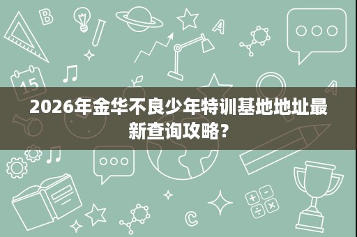 2026年金华不良少年特训基地地址最新查询攻略? 2026年金华不良少年特训基地地址最新查询攻略?