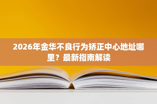 2026年金华不良行为矫正中心地址哪里?最新指南解读 2026年金华不良行为矫正中心地址哪里?最新指南解读
