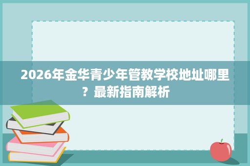 2026年金华青少年管教学校地址哪里？最新指南解析