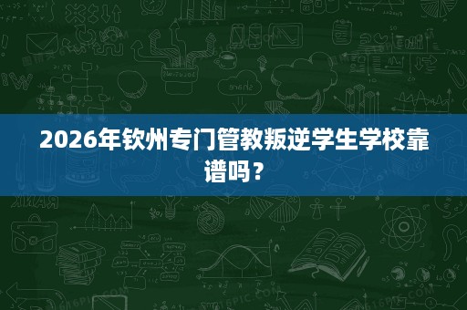 2026年钦州专门管教叛逆学生学校靠谱吗? 2026年钦州专门管教叛逆学生学校靠谱吗?