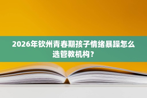 2026年钦州青春期孩子情绪暴躁怎么选管教机构? 2026年钦州青春期孩子情绪暴躁怎么选管教机构?