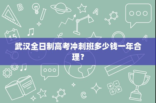 武汉全日制高考冲刺班多少钱一年合理? 武汉全日制高考冲刺班多少钱一年合理?