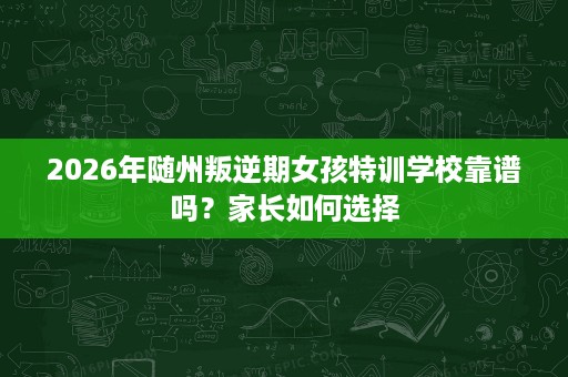 2026年随州叛逆期女孩特训学校靠谱吗?家长如何选择 2026年随州叛逆期女孩特训学校靠谱吗?家长如何选择