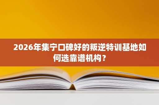 2026年集宁口碑好的叛逆特训基地如何选靠谱机构? 2026年集宁口碑好的叛逆特训基地如何选靠谱机构?