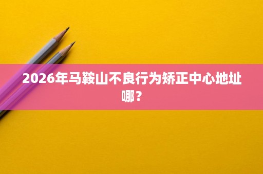 2026年马鞍山不良行为矫正中心地址哪? 2026年马鞍山不良行为矫正中心地址哪?
