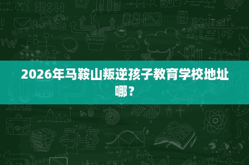 2026年马鞍山叛逆孩子教育学校地址哪? 2026年马鞍山叛逆孩子教育学校地址哪?