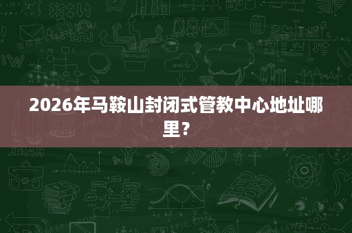 2026年马鞍山封闭式管教中心地址哪里? 2026年马鞍山封闭式管教中心地址哪里?