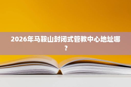 2026年马鞍山封闭式管教中心地址哪? 2026年马鞍山封闭式管教中心地址哪?