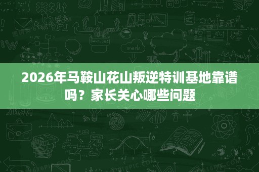 2026年马鞍山花山叛逆特训基地靠谱吗?家长关心哪些问题 2026年马鞍山花山叛逆特训基地靠谱吗?家长关心哪些问题