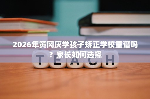 2026年黄冈厌学孩子矫正学校靠谱吗？家长如何选择
