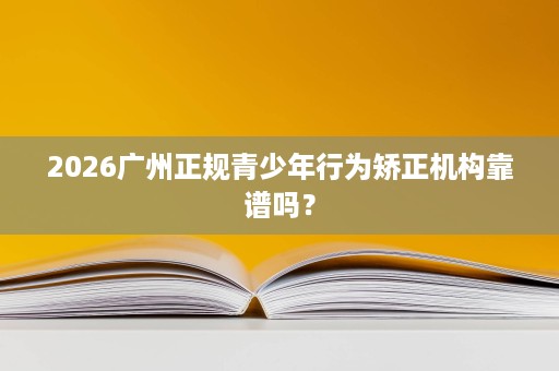 2026广州正规青少年行为矫正机构靠谱吗? 2026广州正规青少年行为矫正机构靠谱吗?