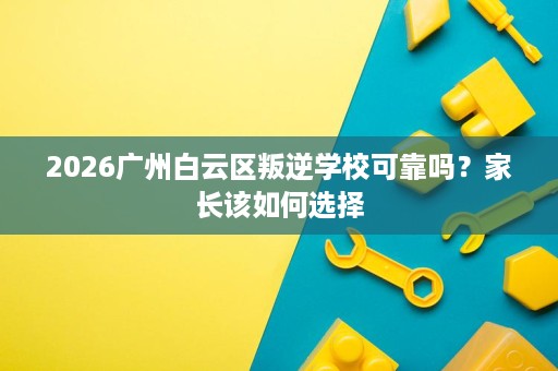 2026广州白云区叛逆学校可靠吗?家长该如何选择 2026广州白云区叛逆学校可靠吗?家长该如何选择