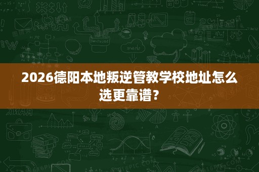 2026德阳本地叛逆管教学校地址怎么选更靠谱？
