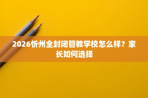 2026忻州全封闭管教学校怎么样?家长如何选择 2026忻州全封闭管教学校怎么样?家长如何选择