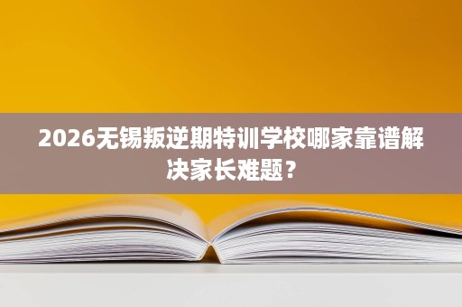 2026无锡叛逆期特训学校哪家靠谱解决家长难题? 2026无锡叛逆期特训学校哪家靠谱解决家长难题?