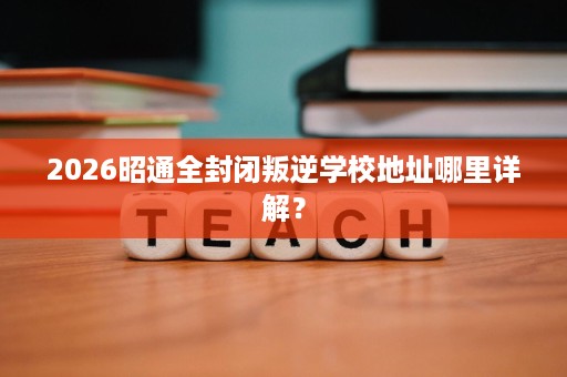 2026昭通全封闭叛逆学校地址哪里详解? 2026昭通全封闭叛逆学校地址哪里详解?