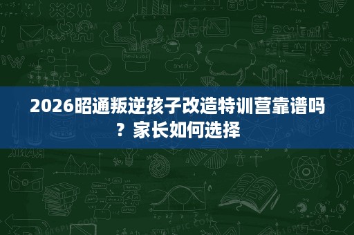 2026昭通叛逆孩子改造特训营靠谱吗？家长如何选择