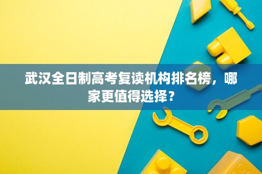 武汉全日制高考复读机构排名榜,哪家更值得选择? 武汉全日制高考复读机构排名榜,哪家更值得选择?