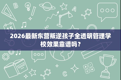 2026最新东营叛逆孩子全透明管理学校效果靠谱吗? 2026最新东营叛逆孩子全透明管理学校效果靠谱吗?