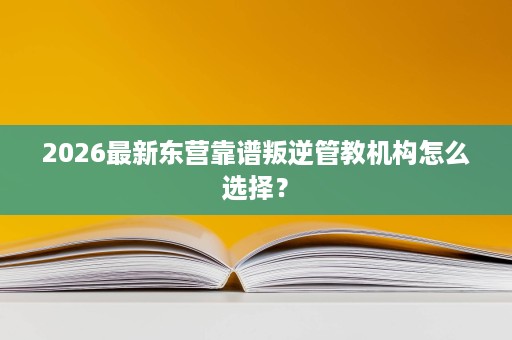 2026最新东营靠谱叛逆管教机构怎么选择? 2026最新东营靠谱叛逆管教机构怎么选择?