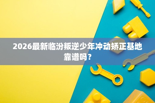 2026最新临汾叛逆少年冲动矫正基地靠谱吗？