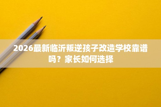 2026最新临沂叛逆孩子改造学校靠谱吗?家长如何选择 2026最新临沂叛逆孩子改造学校靠谱吗?家长如何选择