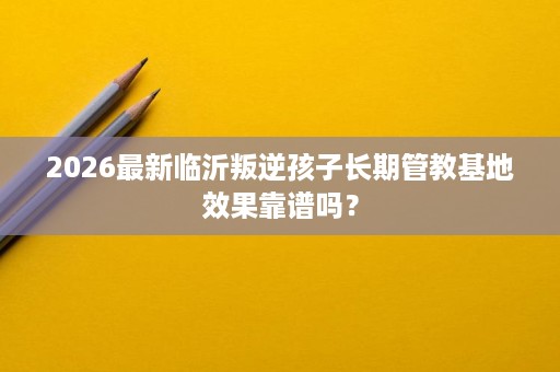 2026最新临沂叛逆孩子长期管教基地效果靠谱吗? 2026最新临沂叛逆孩子长期管教基地效果靠谱吗?