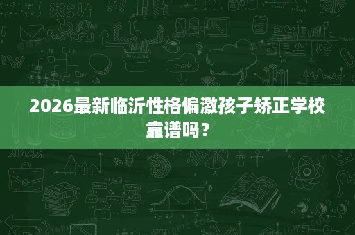 2026最新临沂性格偏激孩子矫正学校靠谱吗? 2026最新临沂性格偏激孩子矫正学校靠谱吗?