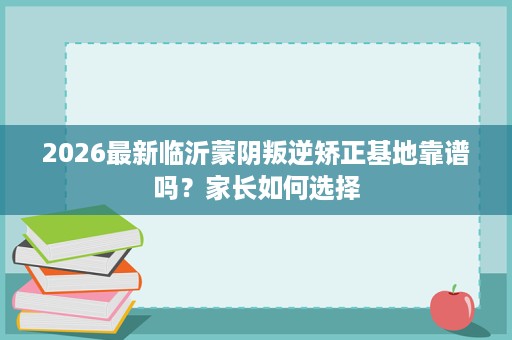 2026最新临沂蒙阴叛逆矫正基地靠谱吗?家长如何选择 2026最新临沂蒙阴叛逆矫正基地靠谱吗?家长如何选择