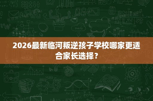 2026最新临河叛逆孩子学校哪家更适合家长选择? 2026最新临河叛逆孩子学校哪家更适合家长选择?