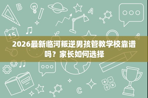 2026最新临河叛逆男孩管教学校靠谱吗?家长如何选择 2026最新临河叛逆男孩管教学校靠谱吗?家长如何选择