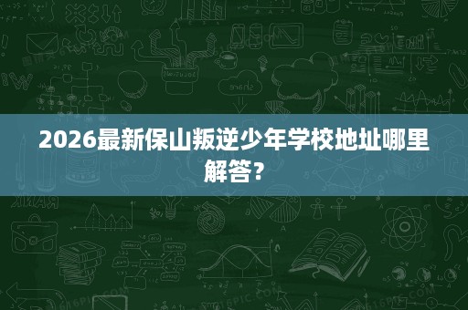 2026最新保山叛逆少年学校地址哪里解答? 2026最新保山叛逆少年学校地址哪里解答?