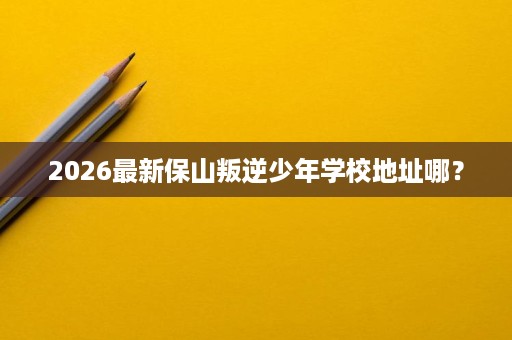 2026最新保山叛逆少年学校地址哪? 2026最新保山叛逆少年学校地址哪?