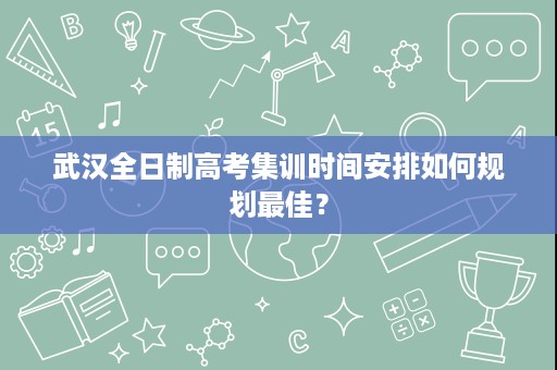 武汉全日制高考集训时间安排如何规划最佳？