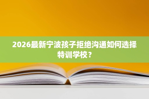 2026最新宁波孩子拒绝沟通如何选择特训学校? 2026最新宁波孩子拒绝沟通如何选择特训学校?