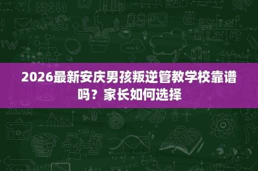 2026最新安庆男孩叛逆管教学校靠谱吗?家长如何选择 2026最新安庆男孩叛逆管教学校靠谱吗?家长如何选择
