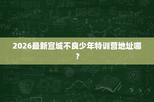 2026最新宣城不良少年特训营地址哪? 2026最新宣城不良少年特训营地址哪?