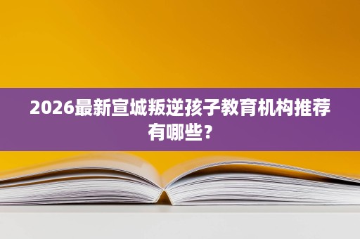 2026最新宣城叛逆孩子教育机构推荐有哪些? 2026最新宣城叛逆孩子教育机构推荐有哪些?
