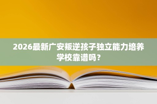 2026最新广安叛逆孩子独立能力培养学校靠谱吗? 2026最新广安叛逆孩子独立能力培养学校靠谱吗?