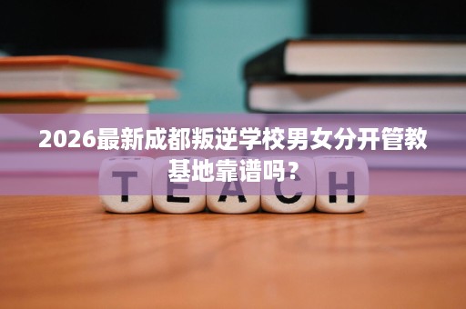 2026最新成都叛逆学校男女分开管教基地靠谱吗？