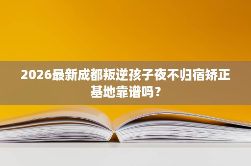 2026最新成都叛逆孩子夜不归宿矫正基地靠谱吗? 2026最新成都叛逆孩子夜不归宿矫正基地靠谱吗?