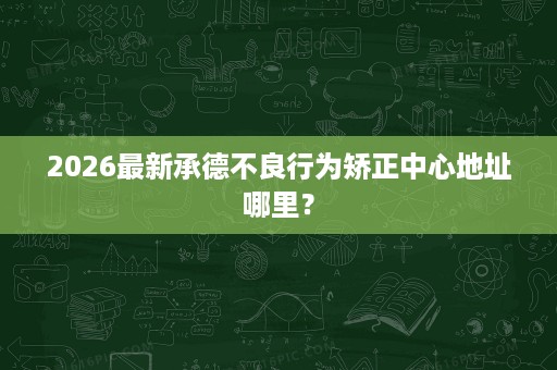 2026最新承德不良行为矫正中心地址哪里? 2026最新承德不良行为矫正中心地址哪里?